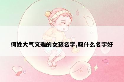 何姓大气文雅的女孩名字,取什么名字好